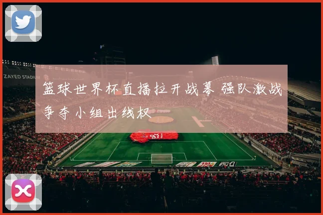 篮球世界杯直播拉开战幕 强队激战争夺小组出线权
