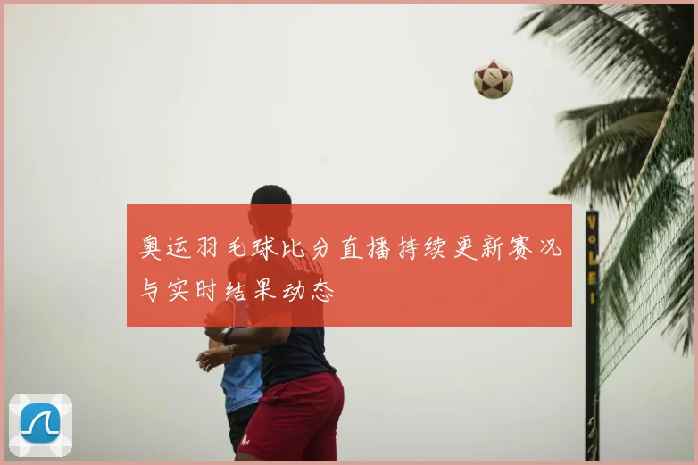 奥运羽毛球比分直播持续更新赛况与实时结果动态