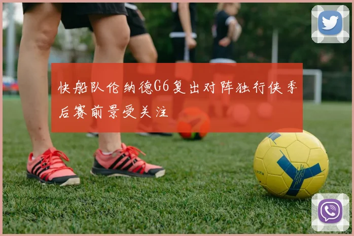 快船队伦纳德G6复出对阵独行侠季后赛前景受关注
