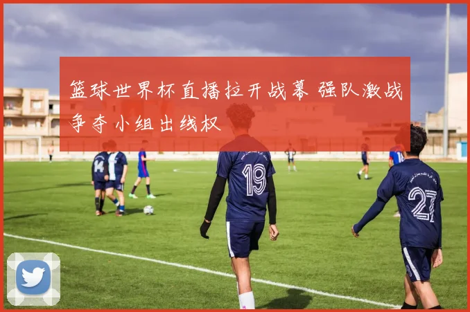 篮球世界杯直播拉开战幕 强队激战争夺小组出线权