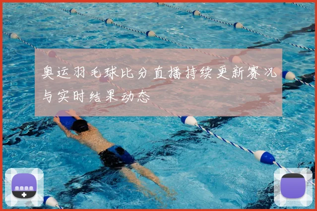 奥运羽毛球比分直播持续更新赛况与实时结果动态