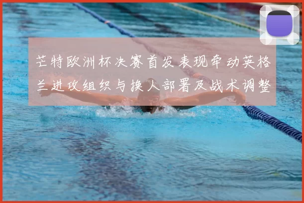 芒特欧洲杯决赛首发表现牵动英格兰进攻组织与换人部署及战术调整
