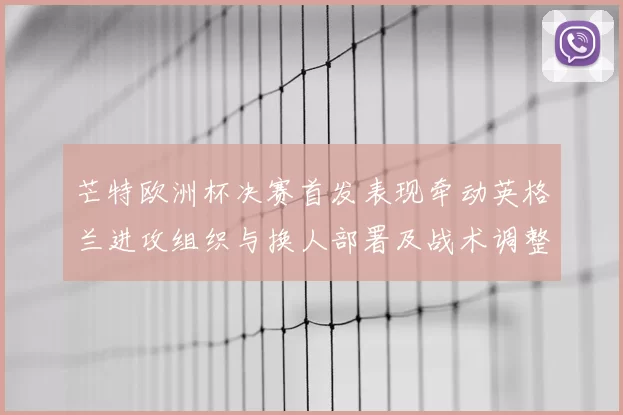芒特欧洲杯决赛首发表现牵动英格兰进攻组织与换人部署及战术调整